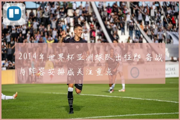 2014年世界杯亚洲球队出征即 备战与阵容安排成关注重点