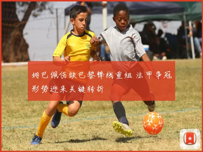 姆巴佩伤缺巴黎锋线重组 法甲争冠形势迎来关键转折