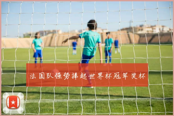 法国队强势捧起世界杯冠军奖杯