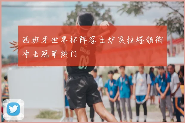 西班牙世界杯阵容出炉莫拉塔领衔冲击冠军热门