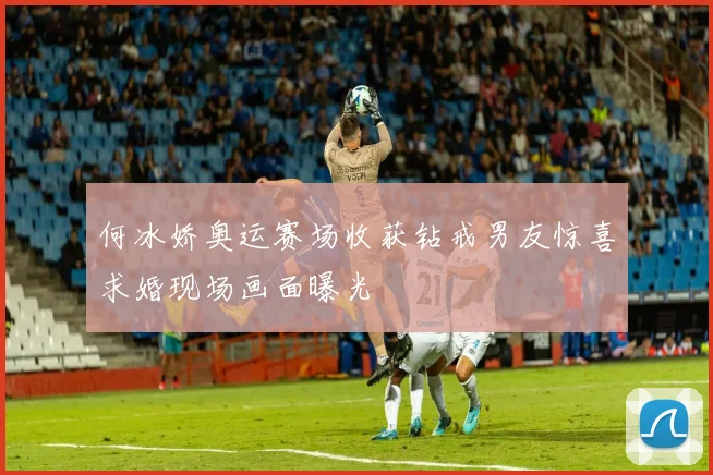何冰娇奥运赛场收获钻戒男友惊喜求婚现场画面曝光