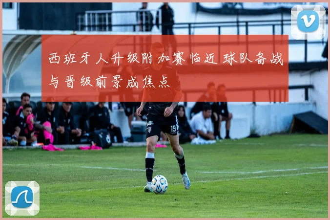西班牙人升级附加赛临近 球队备战与晋级前景成焦点