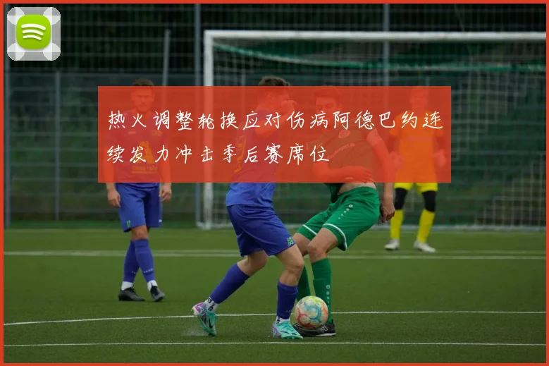 热火调整轮换应对伤病阿德巴约连续发力冲击季后赛席位