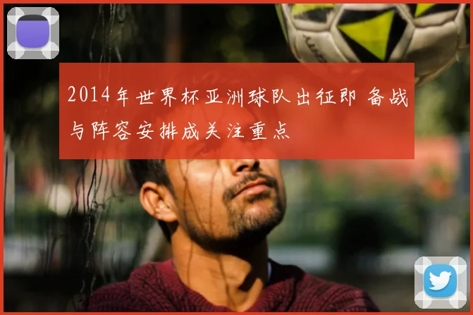 2014年世界杯亚洲球队出征即 备战与阵容安排成关注重点