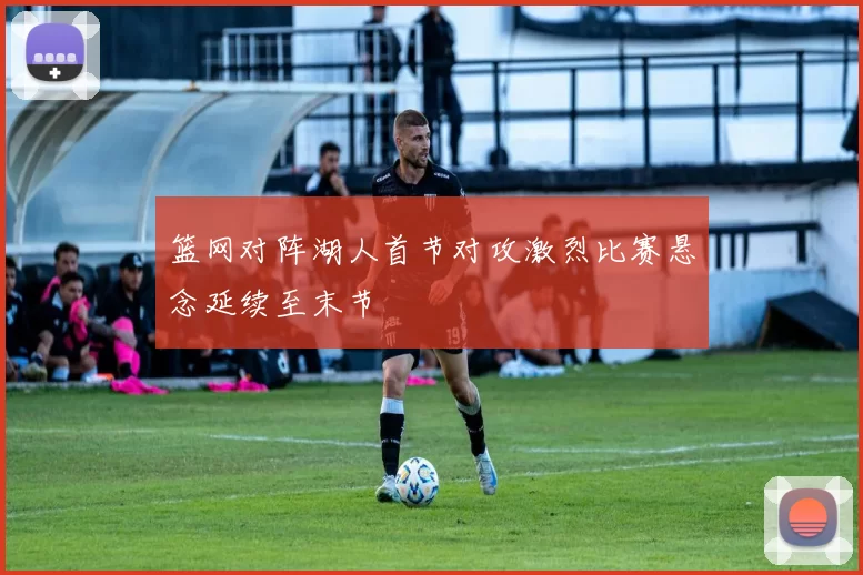 篮网对阵湖人首节对攻激烈比赛悬念延续至末节