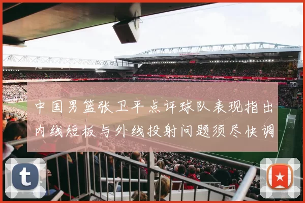 中国男篮张卫平点评球队表现指出内线短板与外线投射问题须尽快调整