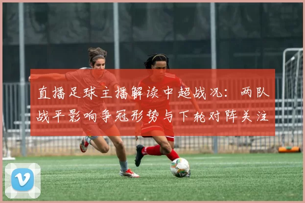 直播足球主播解读中超战况：两队战平影响争冠形势与下轮对阵关注点