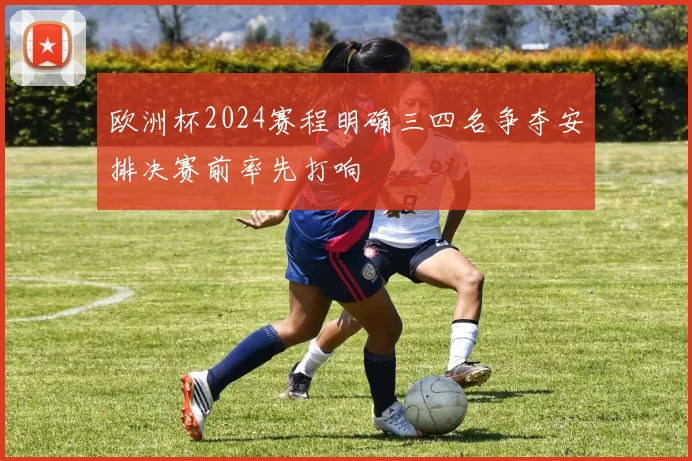 欧洲杯2024赛程明确三四名争夺安排决赛前率先打响