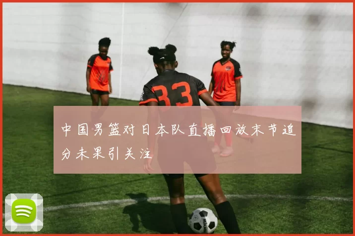 中国男篮对日本队直播回放末节追分未果引关注