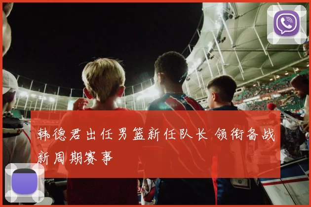 韩德君出任男篮新任队长 领衔备战新周期赛事