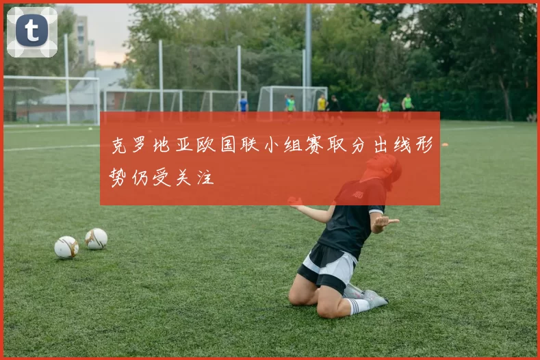 克罗地亚欧国联小组赛取分出线形势仍受关注