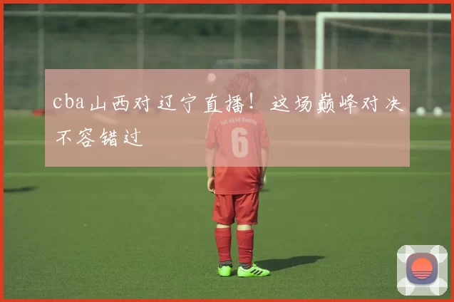 cba山西对辽宁直播！这场巅峰对决不容错过