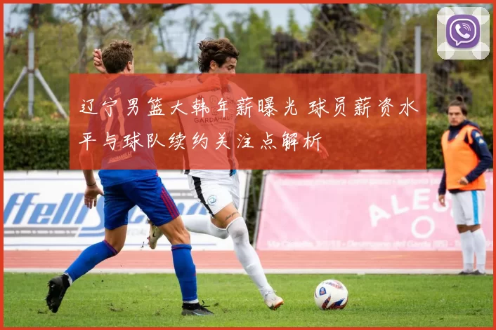 辽宁男篮大韩年薪曝光 球员薪资水平与球队续约关注点解析