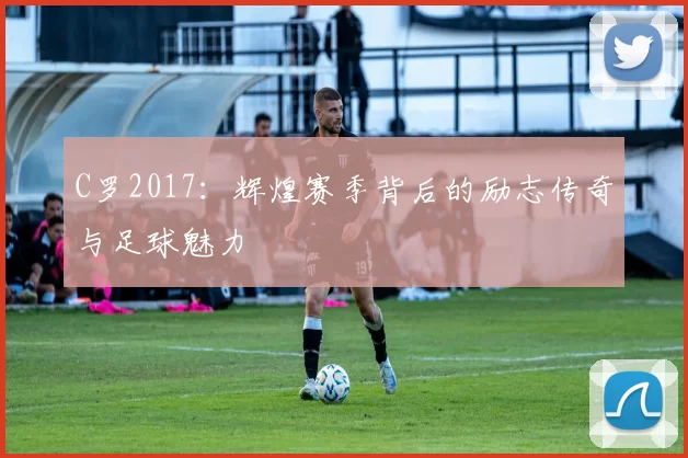 C罗2017：辉煌赛季背后的励志传奇与足球魅力