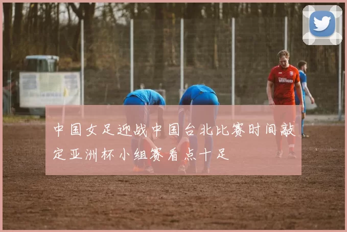 中国女足迎战中国台北比赛时间敲定亚洲杯小组赛看点十足