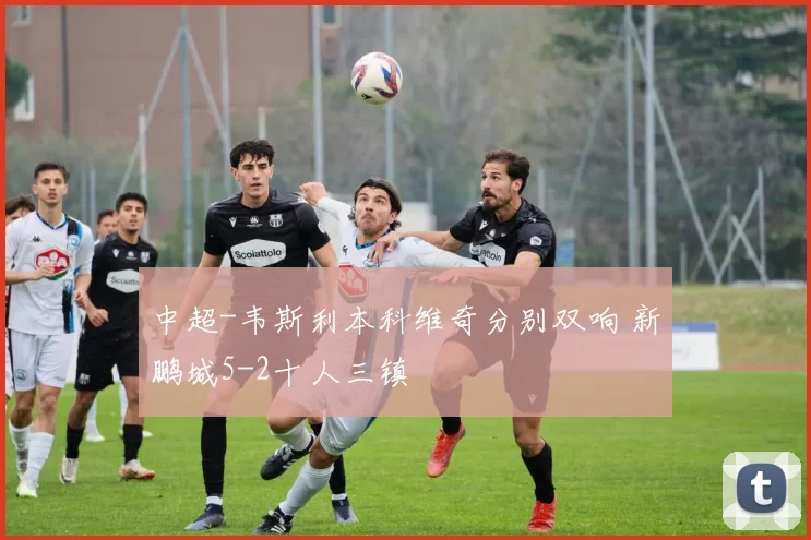 中超-韦斯利本科维奇分别双响 新鹏城5-2十人三镇