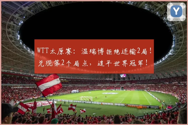 WTT太原赛：温瑞博拒绝连输2局！兑现第2个局点，追平世界冠军！