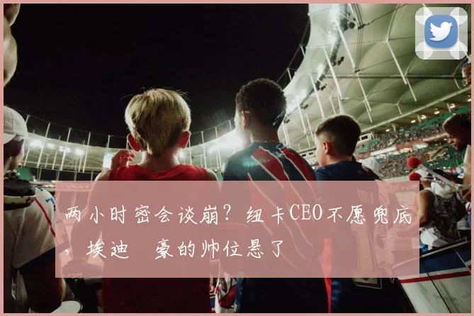 两小时密会谈崩？纽卡CEO不愿兜底，埃迪・豪的帅位悬了