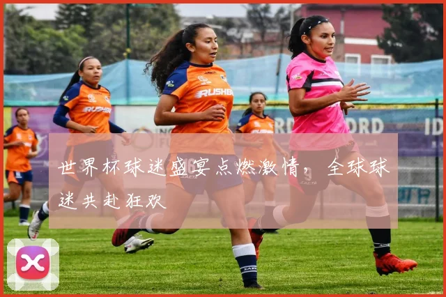 世界杯球迷盛宴点燃激情，全球球迷共赴狂欢